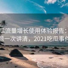 17吃瓜流量增长使用体验报告：存在的问题一次讲清，2021吃瓜事件汇总