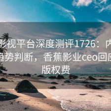 香蕉影视平台深度测评1726：内容变化与趋势判断，香蕉影业ceo回应拖欠版权费