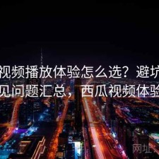 西瓜视频播放体验怎么选？避坑指南与常见问题汇总，西瓜视频体验好吗