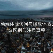 17c移动端体验访问与播放体验：有什么区别与注意事项