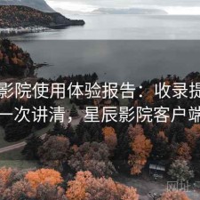 星辰影院使用体验报告：收录提升与解析一次讲清，星辰影院客户端下载