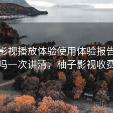 柚子影视播放体验使用体验报告：靠谱吗一次讲清，柚子影视收费吗