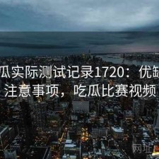 17吃瓜实际测试记录1720：优缺点与注意事项，吃瓜比赛视频