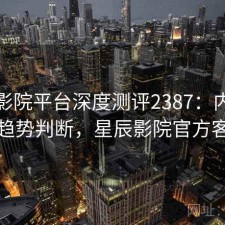 星辰影院平台深度测评2387：内容变化与趋势判断，星辰影院官方客户端