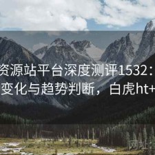 白虎资源站平台深度测评1532：内容变化与趋势判断，白虎ht+