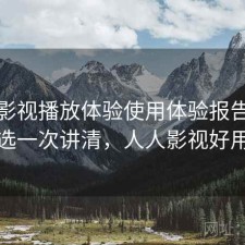 人人影视播放体验使用体验报告：怎么选一次讲清，人人影视好用不