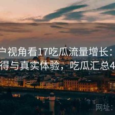 从用户视角看17吃瓜流量增长：是否值得与真实体验，吃瓜汇总421