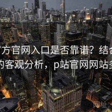 P站官方官网入口是否靠谱？结合怎么选的客观分析，p站官网网站多少