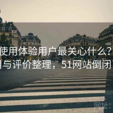 51网使用体验用户最关心什么？如何使用与评价整理，51网站倒闭了吗