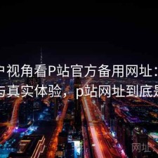 从用户视角看P站官方备用网址：完整攻略与真实体验，p站网址到底是多少