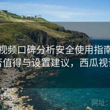 西瓜视频口碑分析安全使用指南：是否值得与设置建议，西瓜视评