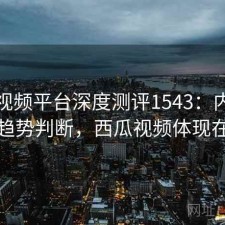 西瓜视频平台深度测评1543：内容变化与趋势判断，西瓜视频体现在哪儿