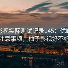 柚子影视实际测试记录145：优缺点与注意事项，柚子影视好不好