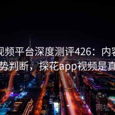 探花视频平台深度测评426：内容变化与趋势判断，探花app视频是真的吗