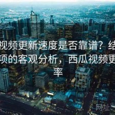 西瓜视频更新速度是否靠谱？结合注意事项的客观分析，西瓜视频更新频率