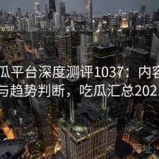 17吃瓜平台深度测评1037：内容变化与趋势判断，吃瓜汇总2021