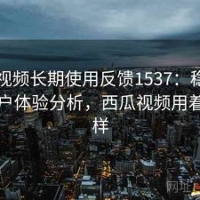西瓜视频长期使用反馈1537：稳定性与用户体验分析，西瓜视频用着怎么样