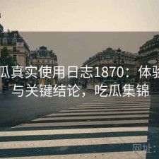 17吃瓜真实使用日志1870：体验变化与关键结论，吃瓜集锦