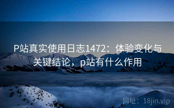 P站真实使用日志1472：体验变化与关键结论，p站有什么作用  第2张