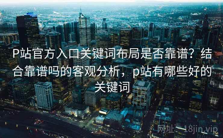 P站官方入口关键词布局是否靠谱？结合靠谱吗的客观分析，p站有哪些好的关键词  第1张
