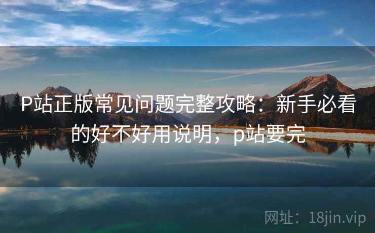 P站正版常见问题完整攻略：新手必看的好不好用说明，p站要完  第1张