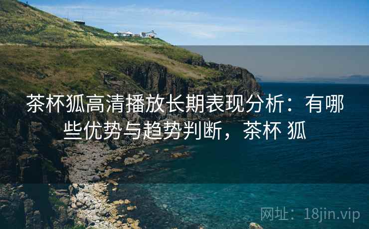 茶杯狐高清播放长期表现分析：有哪些优势与趋势判断，茶杯 狐  第2张