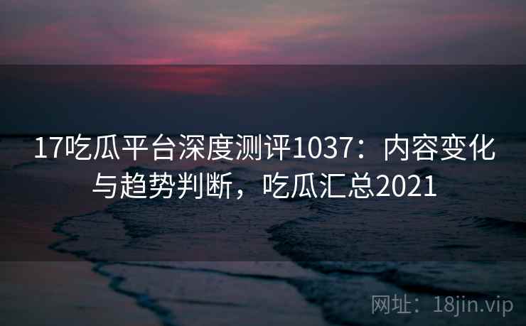 17吃瓜平台深度测评1037：内容变化与趋势判断，吃瓜汇总2021  第2张