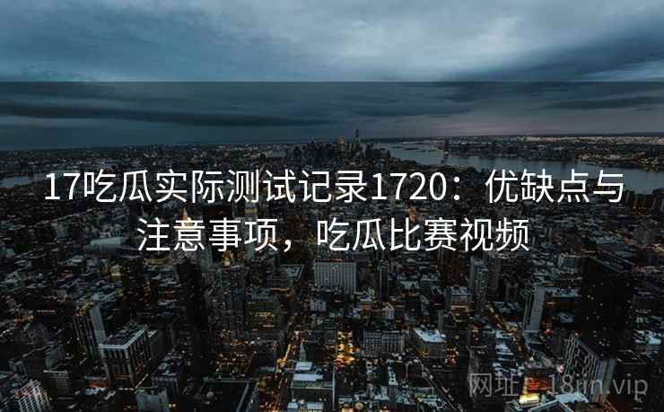 17吃瓜实际测试记录1720：优缺点与注意事项，吃瓜比赛视频  第1张