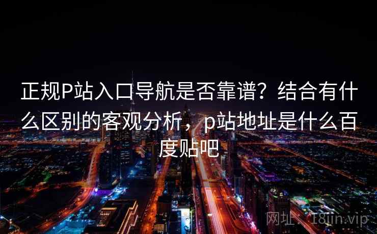正规P站入口导航是否靠谱?结合有什么区别的客观分析,p站地址是什么百度贴吧 第2张 正规P站入口导航是否靠谱?结合有什么区别的客观分析,p站地址是什么百度贴吧 第2张