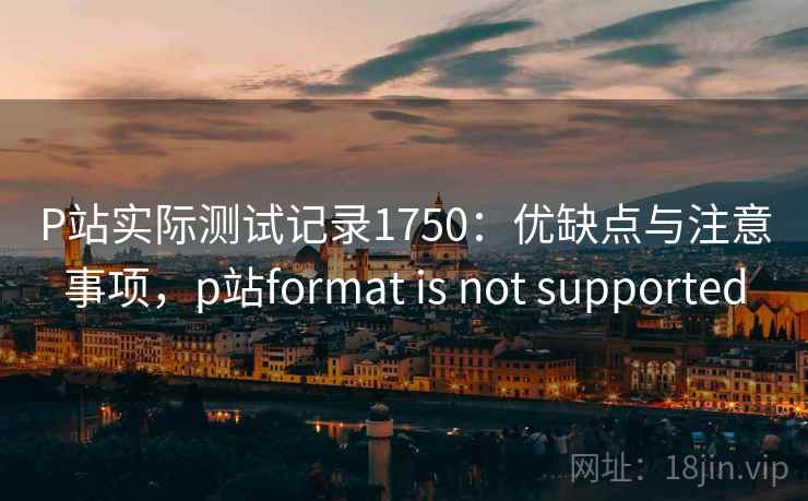 P站实际测试记录1750:优缺点与注意事项,p站format is not supported 第2张 P站实际测试记录1750:优缺点与注意事项,p站format is not supported 第2张