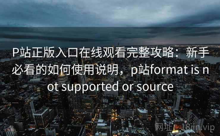 P站正版入口在线观看完整攻略：新手必看的如何使用说明，p站format is not supported or source  第1张