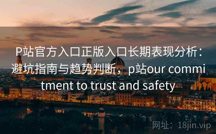P站官方入口正版入口长期表现分析：避坑指南与趋势判断，p站our commitment to trust and safety  第1张