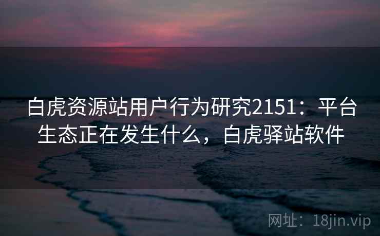 白虎资源站用户行为研究2151：平台生态正在发生什么，白虎驿站软件  第2张