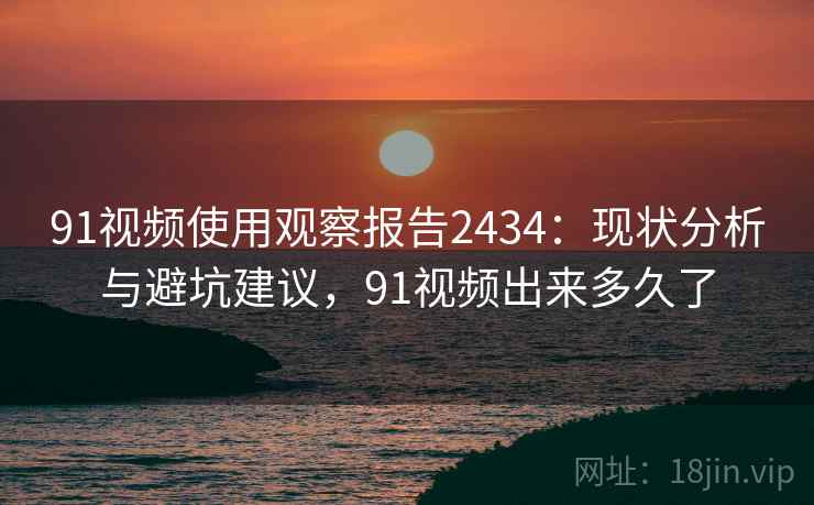 91视频使用观察报告2434：现状分析与避坑建议，91视频出来多久了  第2张