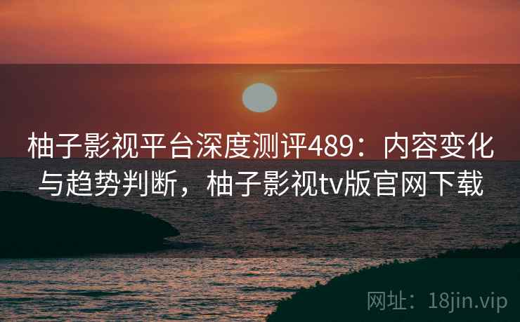 柚子影视平台深度测评489：内容变化与趋势判断，柚子影视tv版官网下载  第1张