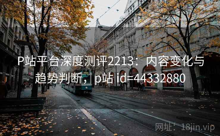 P站平台深度测评2213：内容变化与趋势判断，p站 id=44332880  第1张