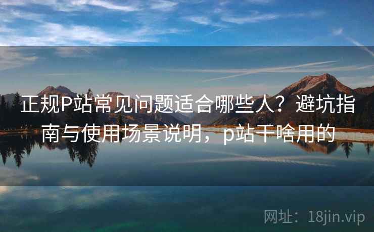 正规P站常见问题适合哪些人?避坑指南与使用场景说明,p站干啥用的 第2张 正规P站常见问题适合哪些人?避坑指南与使用场景说明,p站干啥用的 第2张