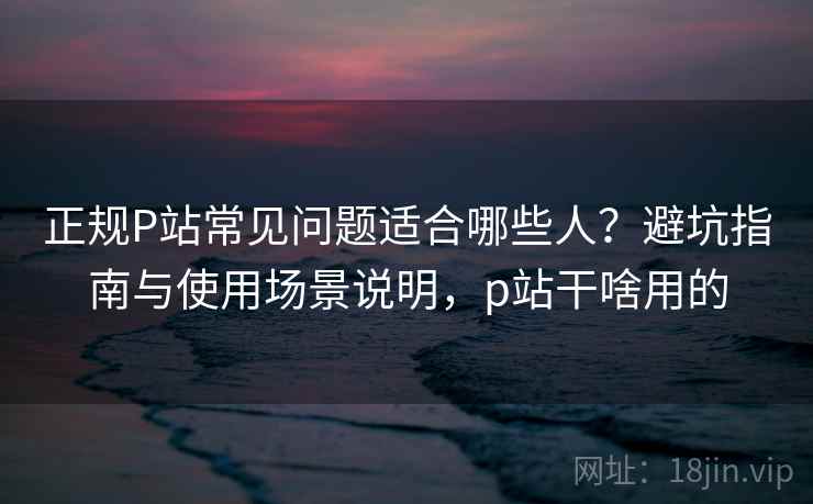 正规P站常见问题适合哪些人?避坑指南与使用场景说明,p站干啥用的 第1张 正规P站常见问题适合哪些人?避坑指南与使用场景说明,p站干啥用的 第1张