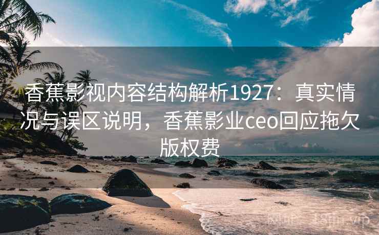 香蕉影视内容结构解析1927：真实情况与误区说明，香蕉影业ceo回应拖欠版权费  第1张