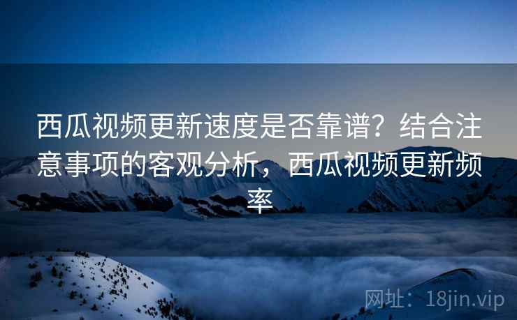 西瓜视频更新速度是否靠谱?结合注意事项的客观分析,西瓜视频更新频率 第2张 西瓜视频更新速度是否靠谱?结合注意事项的客观分析,西瓜视频更新频率 第2张