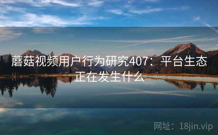 蘑菇视频用户行为研究407:平台生态正在发生什么 第1张 蘑菇视频用户行为研究407:平台生态正在发生什么 第1张