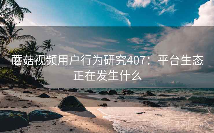 蘑菇视频用户行为研究407:平台生态正在发生什么 第2张 蘑菇视频用户行为研究407:平台生态正在发生什么 第2张