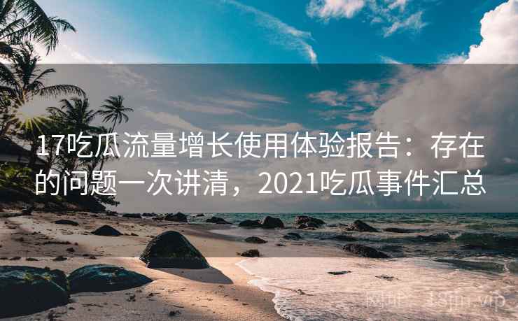 17吃瓜流量增长使用体验报告：存在的问题一次讲清，2021吃瓜事件汇总  第1张