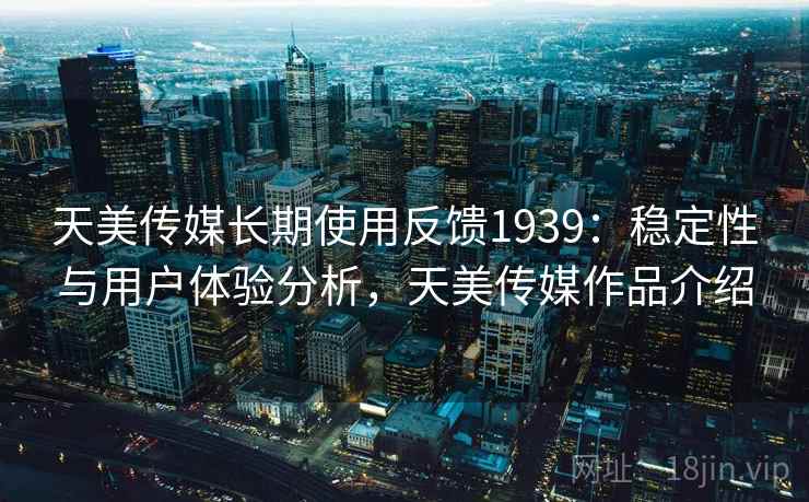 天美传媒长期使用反馈1939:稳定性与用户体验分析,天美传媒作品介绍 第2张 天美传媒长期使用反馈1939:稳定性与用户体验分析,天美传媒作品介绍 第2张