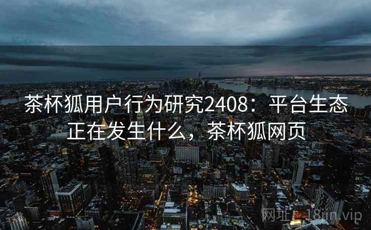 茶杯狐用户行为研究2408:平台生态正在发生什么,茶杯狐网页 第1张 茶杯狐用户行为研究2408:平台生态正在发生什么,茶杯狐网页 第1张
