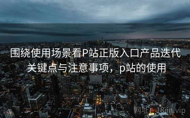围绕使用场景看P站正版入口产品迭代 关键点与注意事项,p站的使用 第2张 围绕使用场景看P站正版入口产品迭代 关键点与注意事项,p站的使用 第2张