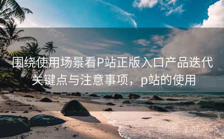 围绕使用场景看P站正版入口产品迭代 关键点与注意事项,p站的使用 第1张 围绕使用场景看P站正版入口产品迭代 关键点与注意事项,p站的使用 第1张