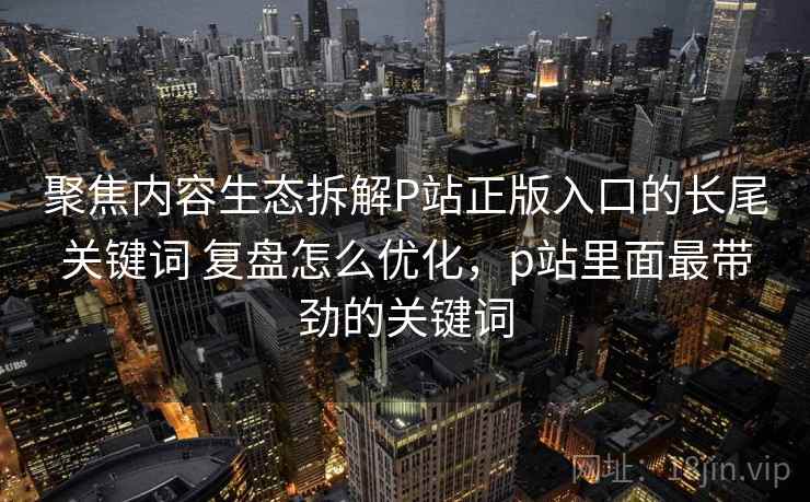 聚焦内容生态拆解P站正版入口的长尾关键词 复盘怎么优化,p站里面最带劲的关键词 第1张 聚焦内容生态拆解P站正版入口的长尾关键词 复盘怎么优化,p站里面最带劲的关键词 第1张