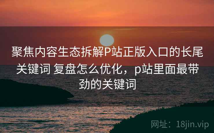 聚焦内容生态拆解P站正版入口的长尾关键词 复盘怎么优化,p站里面最带劲的关键词 第2张 聚焦内容生态拆解P站正版入口的长尾关键词 复盘怎么优化,p站里面最带劲的关键词 第2张