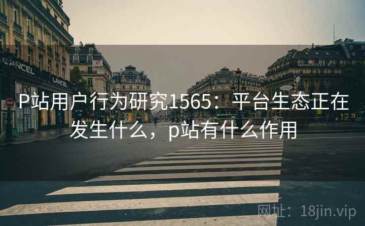 P站用户行为研究1565:平台生态正在发生什么,p站有什么作用 第1张 P站用户行为研究1565:平台生态正在发生什么,p站有什么作用 第1张